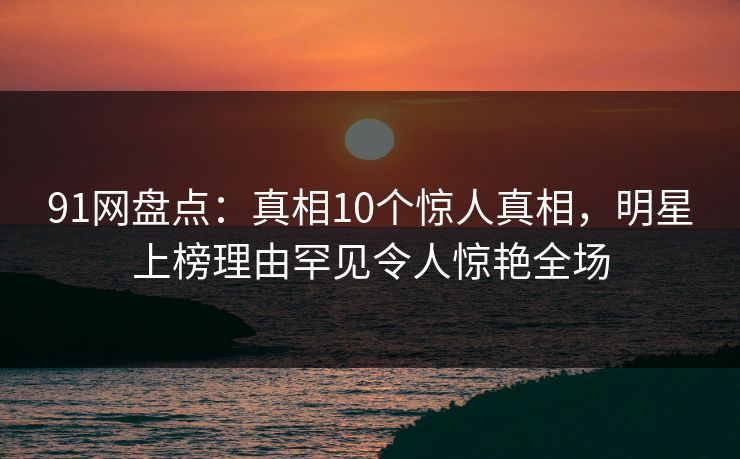 91网盘点：真相10个惊人真相，明星上榜理由罕见令人惊艳全场