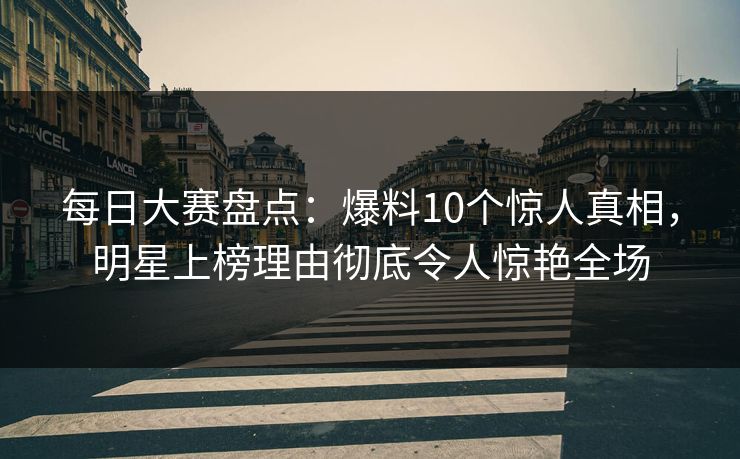 每日大赛盘点：爆料10个惊人真相，明星上榜理由彻底令人惊艳全场