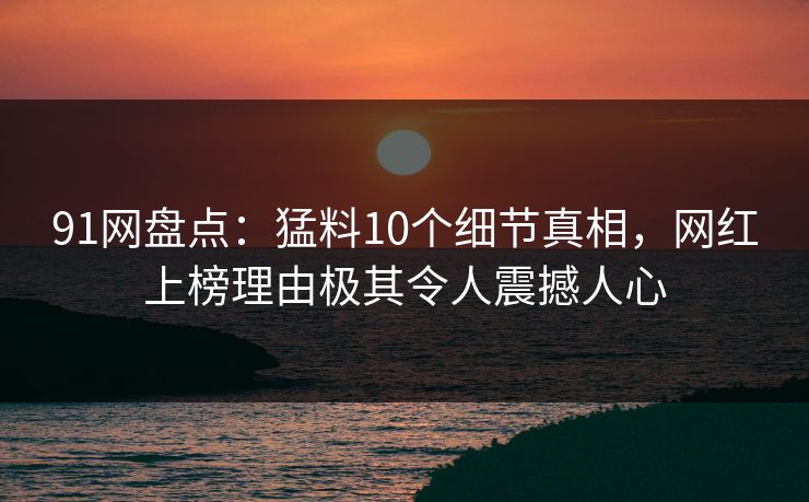 91网盘点：猛料10个细节真相，网红上榜理由极其令人震撼人心