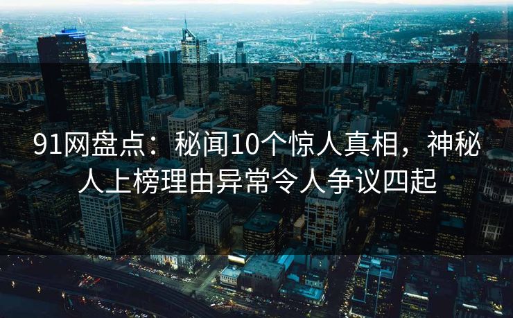 91网盘点：秘闻10个惊人真相，神秘人上榜理由异常令人争议四起
