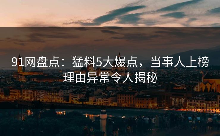 91网盘点：猛料5大爆点，当事人上榜理由异常令人揭秘