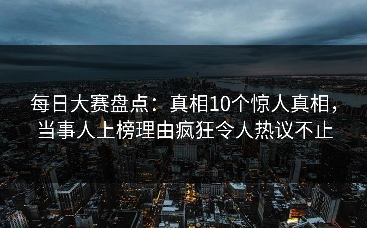 每日大赛盘点：真相10个惊人真相，当事人上榜理由疯狂令人热议不止