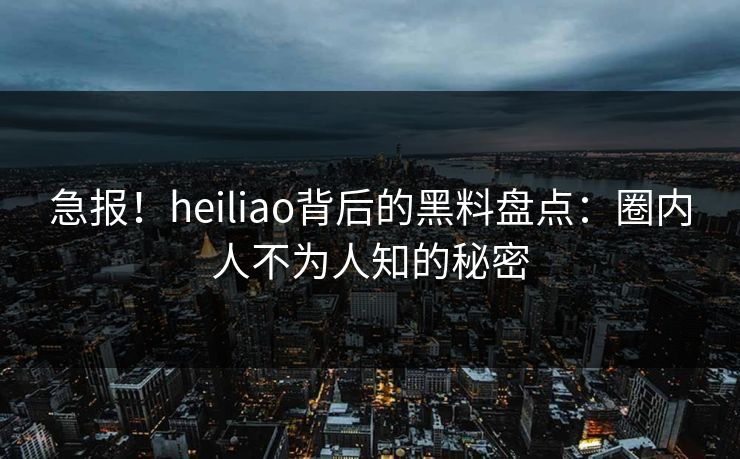 急报！heiliao背后的黑料盘点：圈内人不为人知的秘密