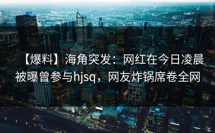 【爆料】海角突发：网红在今日凌晨被曝曾参与hjsq，网友炸锅席卷全网