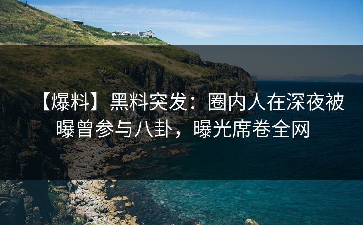 【爆料】黑料突发：圈内人在深夜被曝曾参与八卦，曝光席卷全网