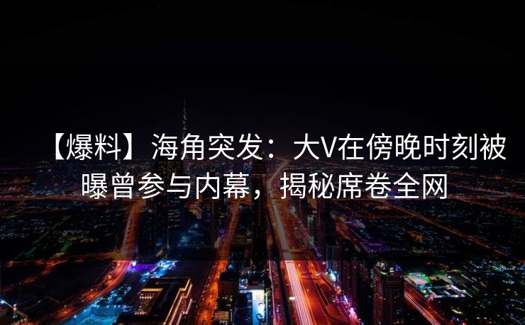【爆料】海角突发：大V在傍晚时刻被曝曾参与内幕，揭秘席卷全网