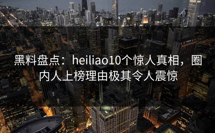 黑料盘点：heiliao10个惊人真相，圈内人上榜理由极其令人震惊