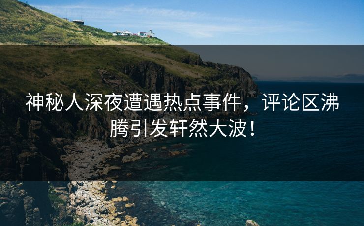 神秘人深夜遭遇热点事件，评论区沸腾引发轩然大波！