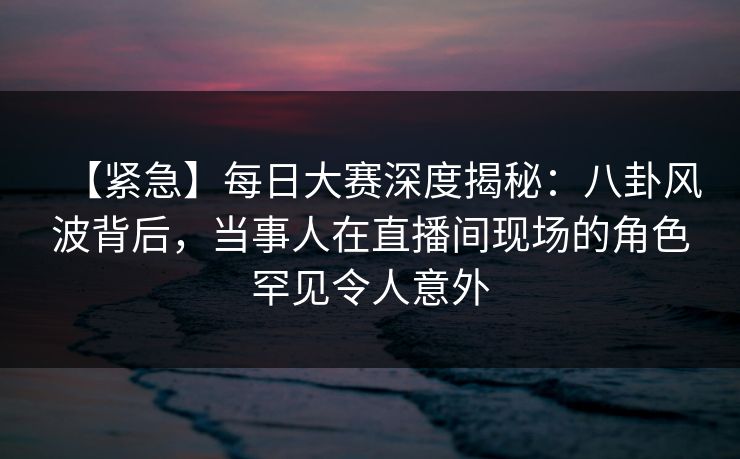 【紧急】每日大赛深度揭秘：八卦风波背后，当事人在直播间现场的角色罕见令人意外