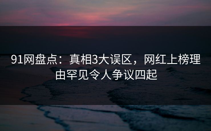 91网盘点：真相3大误区，网红上榜理由罕见令人争议四起