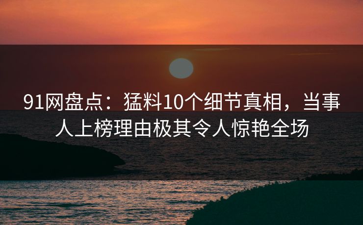 91网盘点：猛料10个细节真相，当事人上榜理由极其令人惊艳全场