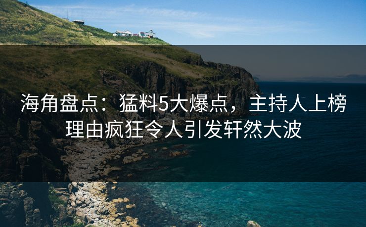 海角盘点：猛料5大爆点，主持人上榜理由疯狂令人引发轩然大波