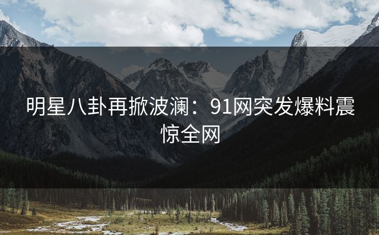 明星八卦再掀波澜：91网突发爆料震惊全网