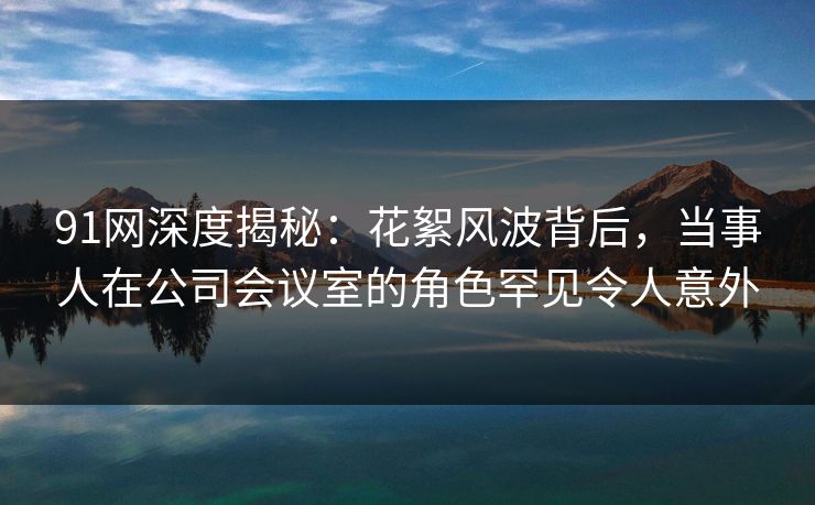 91网深度揭秘：花絮风波背后，当事人在公司会议室的角色罕见令人意外