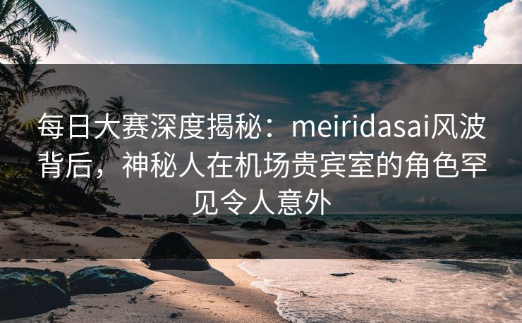 每日大赛深度揭秘：meiridasai风波背后，神秘人在机场贵宾室的角色罕见令人意外