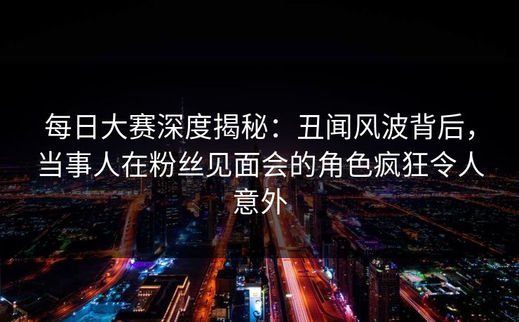 每日大赛深度揭秘：丑闻风波背后，当事人在粉丝见面会的角色疯狂令人意外