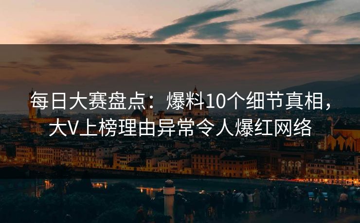 每日大赛盘点：爆料10个细节真相，大V上榜理由异常令人爆红网络