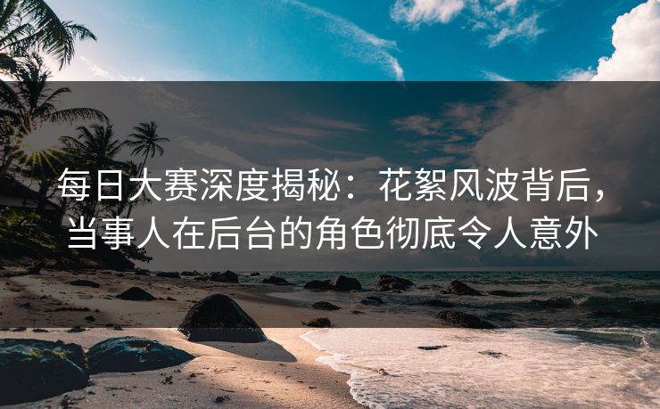 每日大赛深度揭秘：花絮风波背后，当事人在后台的角色彻底令人意外