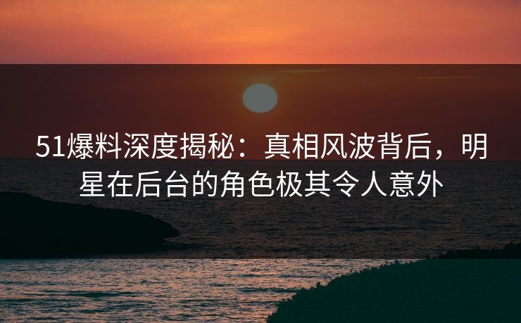 51爆料深度揭秘：真相风波背后，明星在后台的角色极其令人意外
