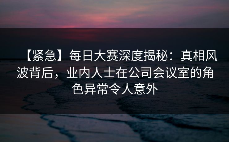 【紧急】每日大赛深度揭秘：真相风波背后，业内人士在公司会议室的角色异常令人意外