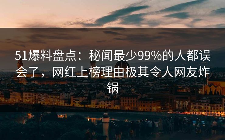 51爆料盘点：秘闻最少99%的人都误会了，网红上榜理由极其令人网友炸锅