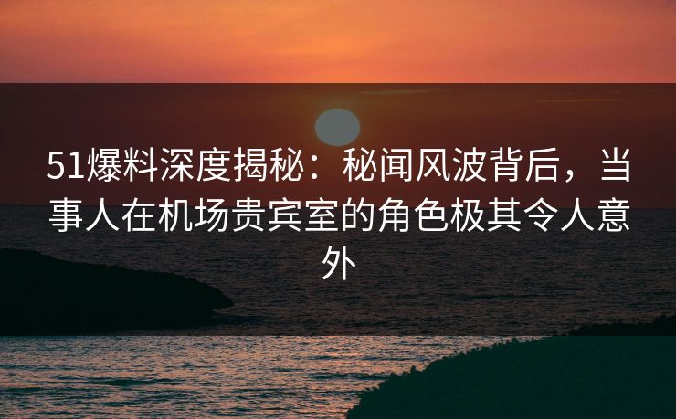 51爆料深度揭秘：秘闻风波背后，当事人在机场贵宾室的角色极其令人意外