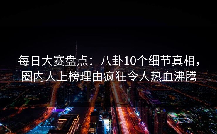 每日大赛盘点：八卦10个细节真相，圈内人上榜理由疯狂令人热血沸腾