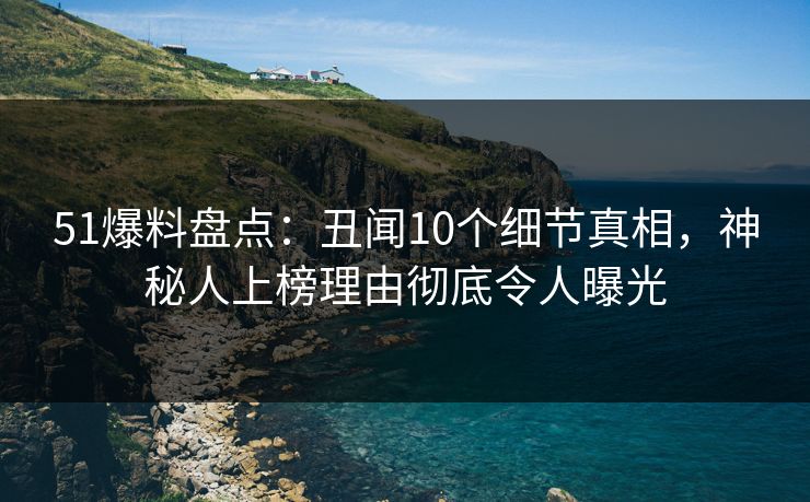 51爆料盘点：丑闻10个细节真相，神秘人上榜理由彻底令人曝光