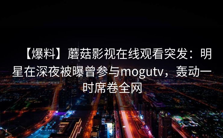 【爆料】蘑菇影视在线观看突发：明星在深夜被曝曾参与mogutv，轰动一时席卷全网