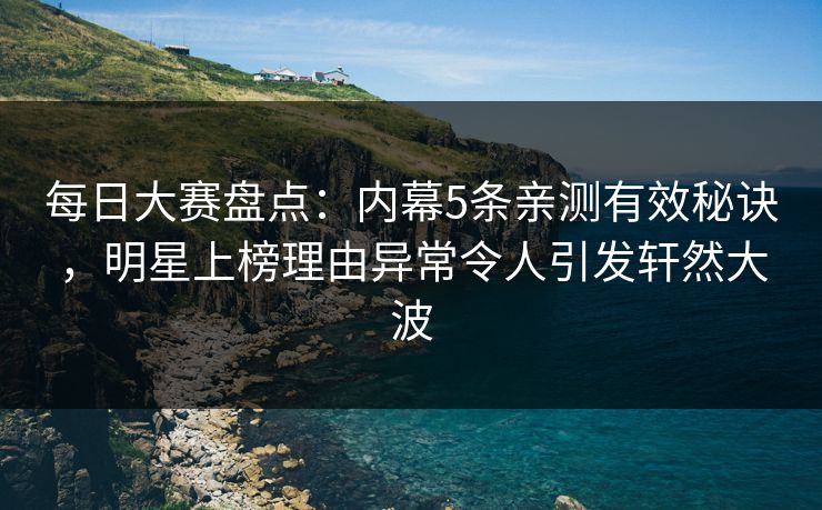 每日大赛盘点：内幕5条亲测有效秘诀，明星上榜理由异常令人引发轩然大波