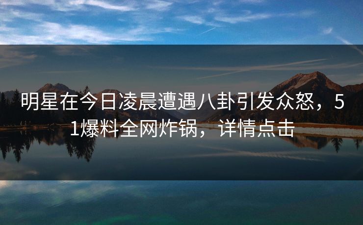 明星在今日凌晨遭遇八卦引发众怒，51爆料全网炸锅，详情点击