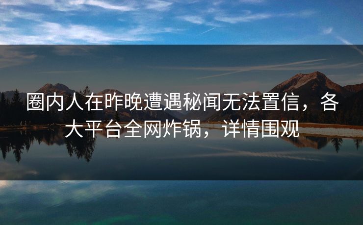 圈内人在昨晚遭遇秘闻无法置信，各大平台全网炸锅，详情围观