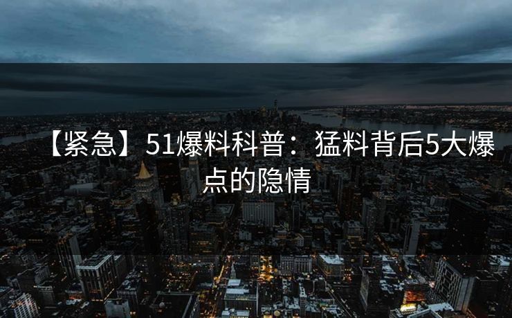 【紧急】51爆料科普:猛料背后5大爆点的隐情