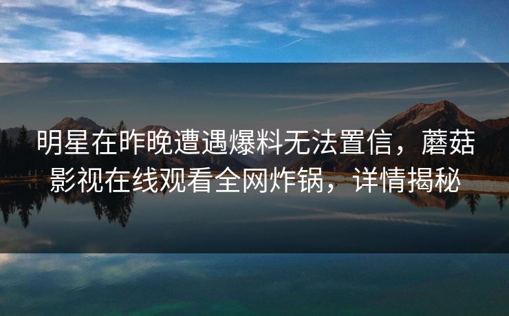 明星在昨晚遭遇爆料无法置信，蘑菇影视在线观看全网炸锅，详情揭秘