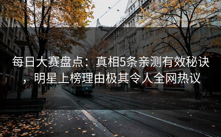 每日大赛盘点：真相5条亲测有效秘诀，明星上榜理由极其令人全网热议