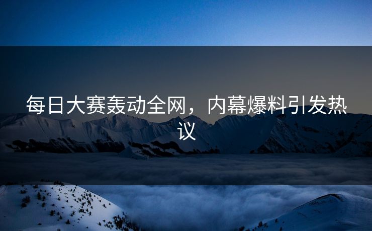 每日大赛轰动全网，内幕爆料引发热议