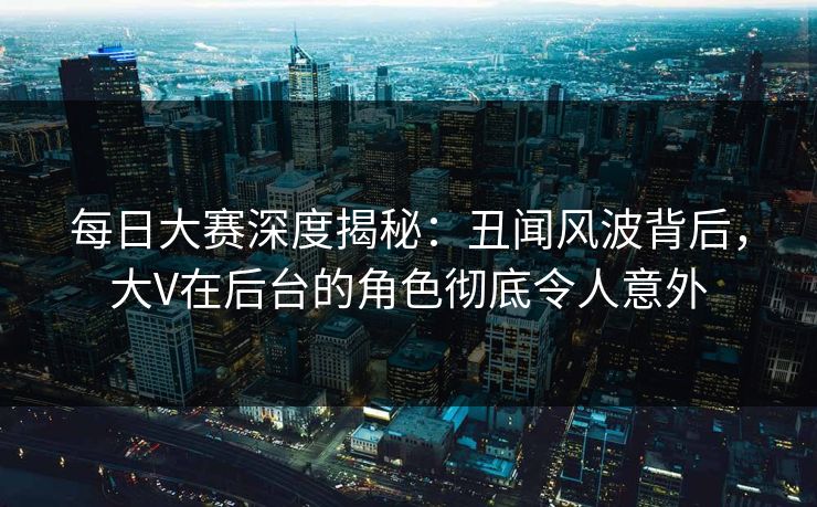 每日大赛深度揭秘：丑闻风波背后，大V在后台的角色彻底令人意外