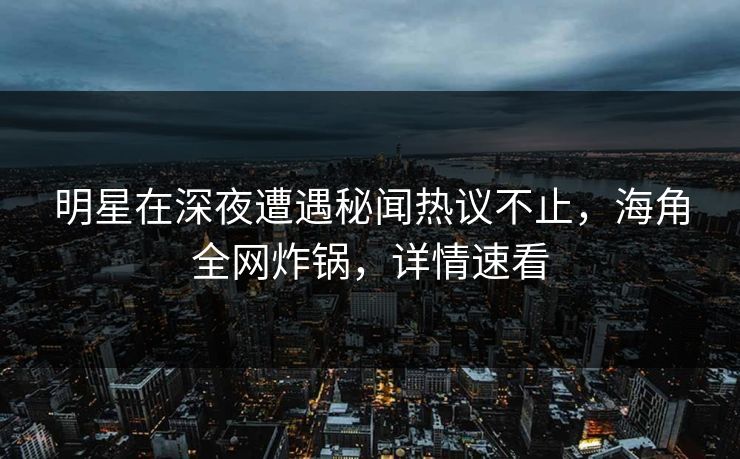 明星在深夜遭遇秘闻热议不止，海角全网炸锅，详情速看