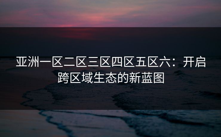 亚洲一区二区三区四区五区六：开启跨区域生态的新蓝图