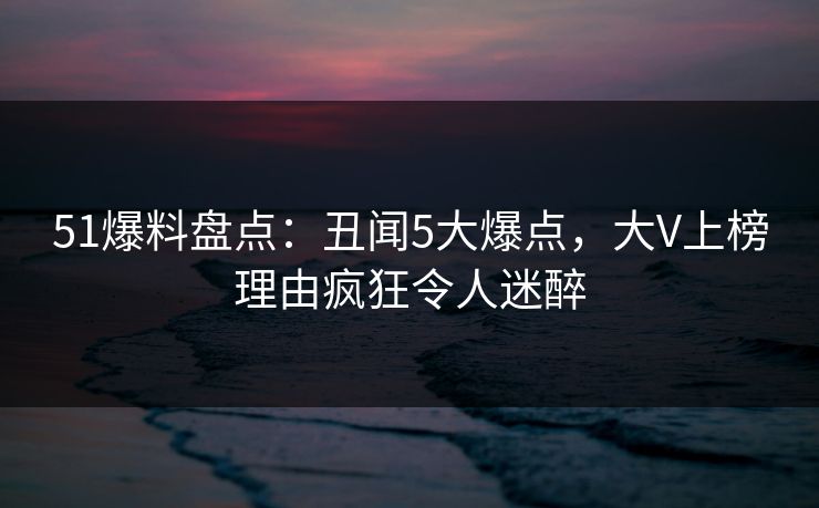 51爆料盘点：丑闻5大爆点，大V上榜理由疯狂令人迷醉