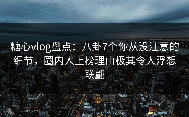 糖心vlog盘点：八卦7个你从没注意的细节，圈内人上榜理由极其令人浮想联翩