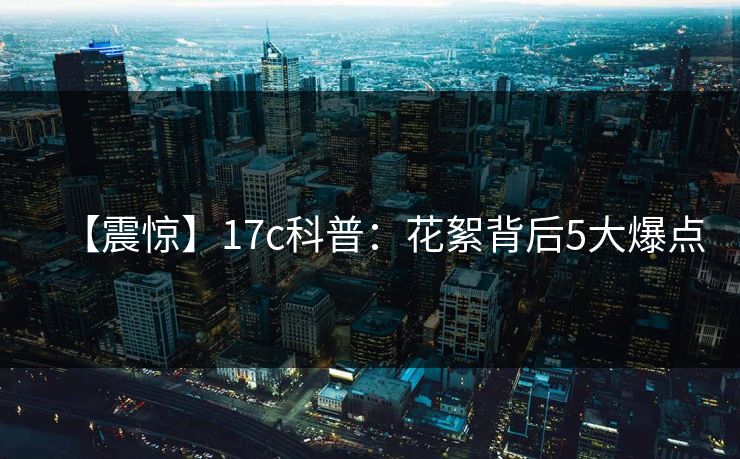 【震惊】17c科普：花絮背后5大爆点