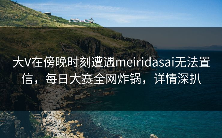大V在傍晚时刻遭遇meiridasai无法置信，每日大赛全网炸锅，详情深扒