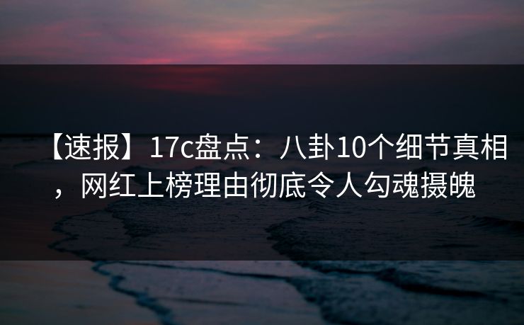 【速报】17c盘点：八卦10个细节真相，网红上榜理由彻底令人勾魂摄魄