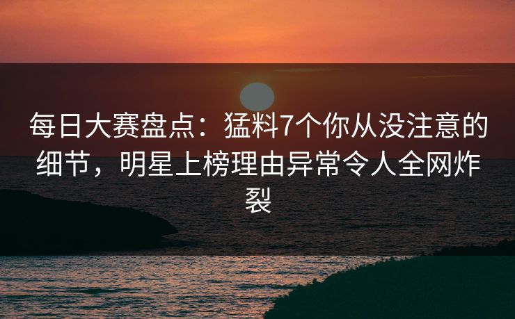每日大赛盘点：猛料7个你从没注意的细节，明星上榜理由异常令人全网炸裂