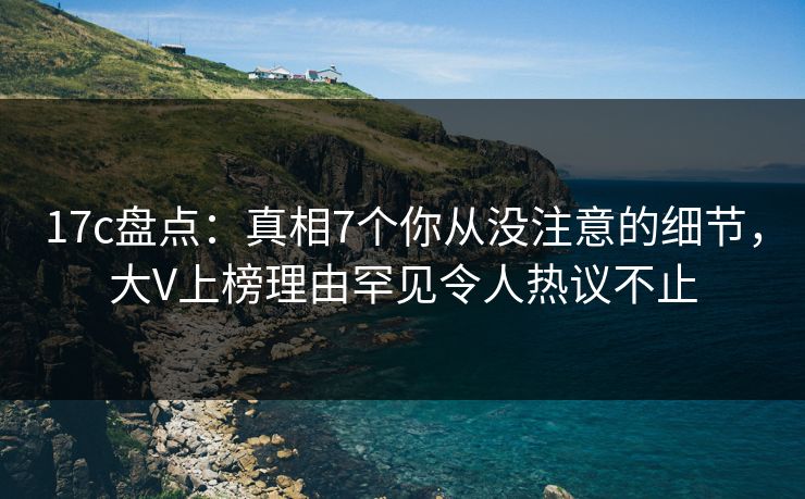 17c盘点：真相7个你从没注意的细节，大V上榜理由罕见令人热议不止
