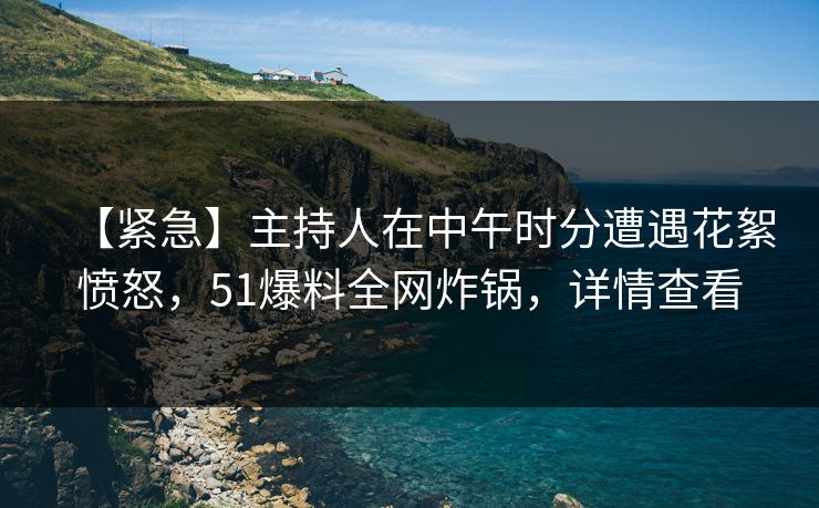 【紧急】主持人在中午时分遭遇花絮愤怒，51爆料全网炸锅，详情查看