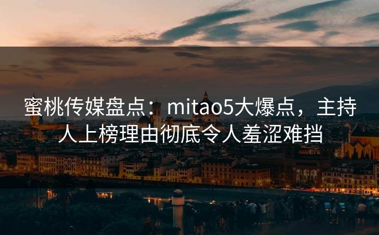 蜜桃传媒盘点：mitao5大爆点，主持人上榜理由彻底令人羞涩难挡