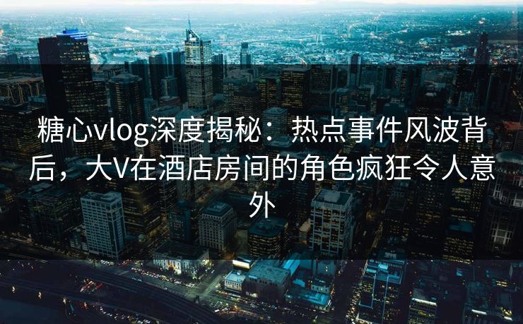 糖心vlog深度揭秘：热点事件风波背后，大V在酒店房间的角色疯狂令人意外