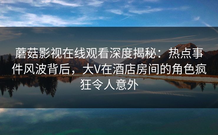 蘑菇影视在线观看深度揭秘：热点事件风波背后，大V在酒店房间的角色疯狂令人意外
